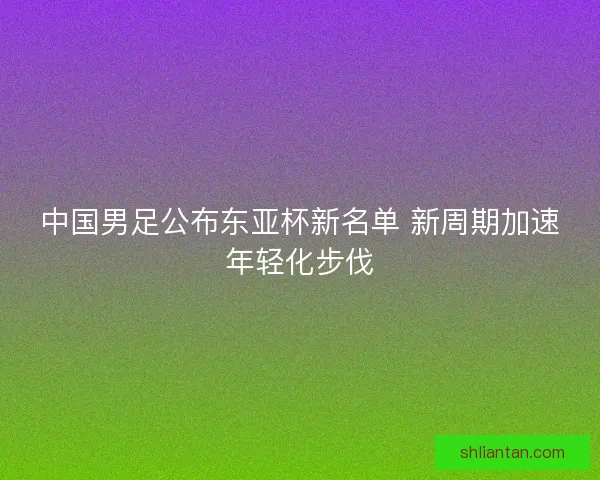 中国男足公布东亚杯新名单 新周期加速年轻化步伐