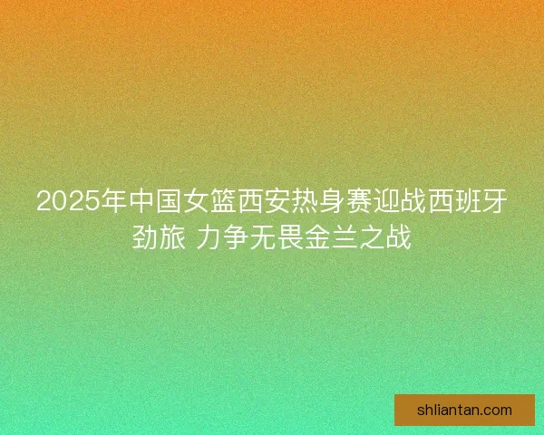 2025年中国女篮西安热身赛迎战西班牙劲旅 力争无畏金兰之战